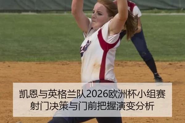 凯恩与英格兰队2026欧洲杯小组赛射门决策与门前把握演变分析